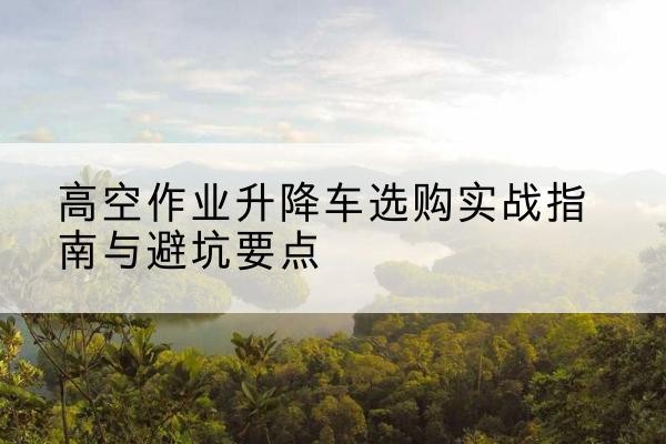 全南升降车怎么选-高空作业升降车选购实战指南与避坑要点