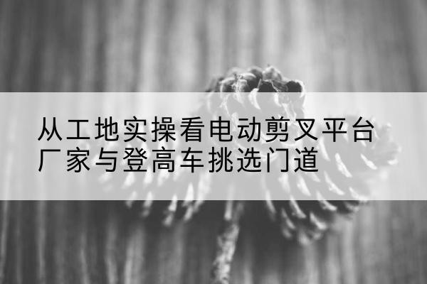 全南电动剪叉升降平台厂家-从工地实操看电动剪叉平台厂家与登高车挑选门道