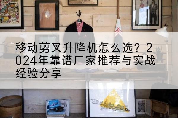 全南升降平台厂家推荐-移动剪叉升降机怎么选?2024年靠谱厂家推荐与实战经验分享