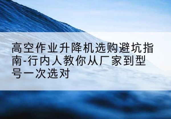全南升降平台厂家-高空作业升降机选购避坑指南-行内人教你从厂家到型号一次选对