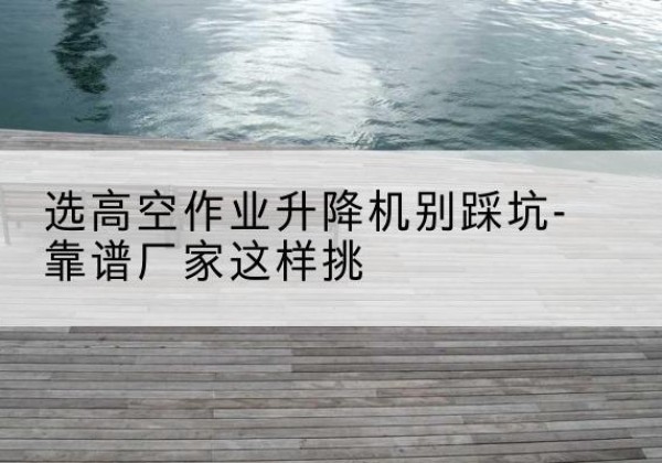 全南剪叉式升降机厂家-选高空作业升降机别踩坑-靠谱厂家这样挑