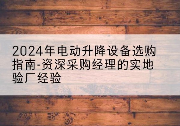 全南电动剪叉升降平台厂家-2024年电动升降设备选购指南-资深采购经理的实地验厂经验