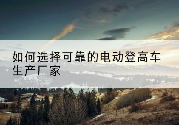 全南电动登高车厂家-如何选择可靠的电动登高车生产厂家
