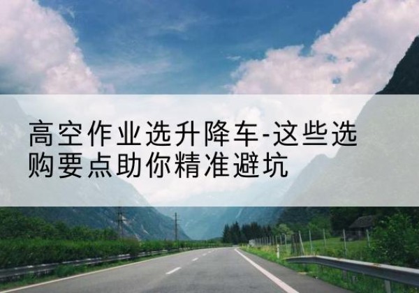 全南升降车厂家-高空作业选升降车-这些选购要点助你*避坑