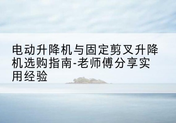 全南电动升降机怎么选-电动升降机与固定剪叉升降机选购指南-老师傅分享实用经验