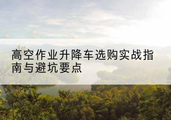 全南升降车怎么选-高空作业升降车选购实战指南与避坑要点