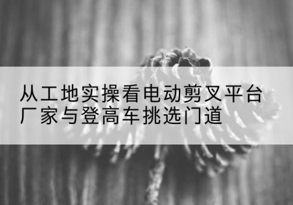 全南电动剪叉升降平台厂家-从工地实操看电动剪叉平台厂家与登高车挑选门道