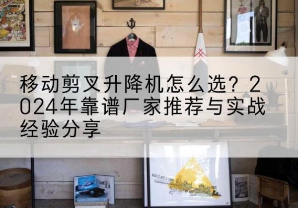 全南升降平台厂家推荐-移动剪叉升降机怎么选？2024年靠谱厂家推荐与实战经验分享