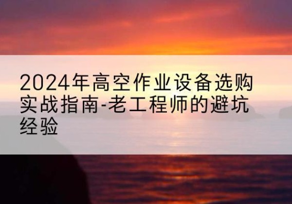 全南高空作业升降机厂家推荐-2024年高空作业设备选购实战指南-老工程师的避坑经验